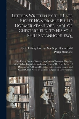 Letters Written by the Late Right Honorable Philip Dormer Stanhope, Earl of Chesterfield, to His Son, Philip Stanhope, Esq.,: Late Envoy Extraordinary by Chesterfield, Philip Dormer Stanhope