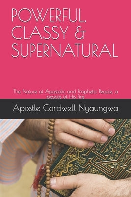 POWERFUL, CLASSY and SUPERNATURAL: The Nature of Apostolic and Prophetic People by Nyaungwa Dce, Apostle Cardwell