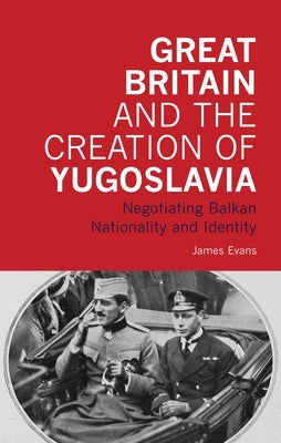 Great Britain and the Creation of Yugoslavia: Negotiating Balkan Nationality and Identity by Evans, James