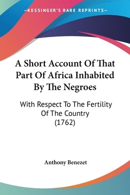 A Short Account Of That Part Of Africa Inhabited By The Negroes: With Respect To The Fertility Of The Country (1762) by Benezet, Anthony