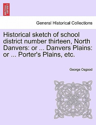 Historical Sketch of School District Number Thirteen, North Danvers: Or ... Danvers Plains: Or ... Porter's Plains, Etc. by Osgood, George