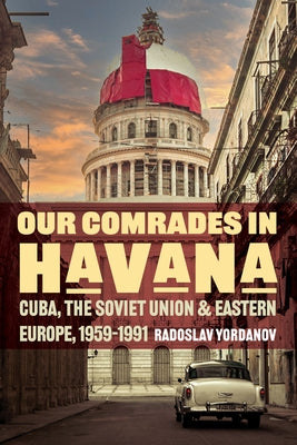 Our Comrades in Havana: Cuba, the Soviet Union, and Eastern Europe, 1959-1991 by Yordanov, Radoslav