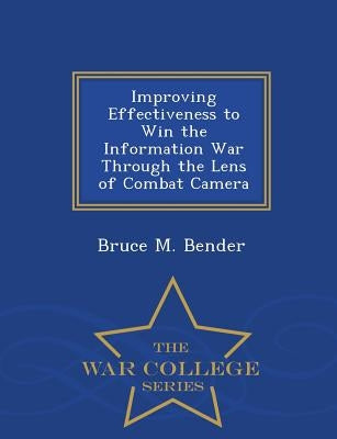 Improving Effectiveness to Win the Information War Through the Lens of Combat Camera - War College Series by Bender, Bruce M.