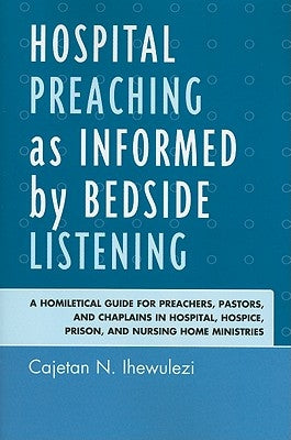 Hospital Preaching as Informed by Bedside Listening: A Homiletical Guide for Preachers, Pastors, and Chaplains in Hospital, Hospice, Prison, and Nursi by Ihewulezi, Cajetan N.