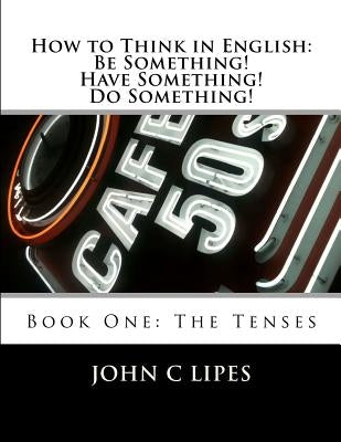 How to Think in English: Be Something! Have Something! Do Something!: Book One: The Tenses by Lipes, John C.