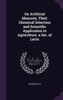 On Artificial Manures, Their Chemical Selection and Scientific Application to Agriculture. a Ser. of Lects by Georges Ville