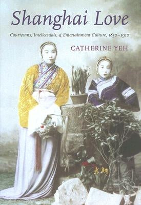Shanghai Love: Courtesans, Intellectuals, and Entertainment Culture, 1850-1910 by Yeh, Catherine