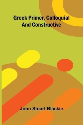 Greek Primer, Colloquial And Constructive by Stuart Blackie, John