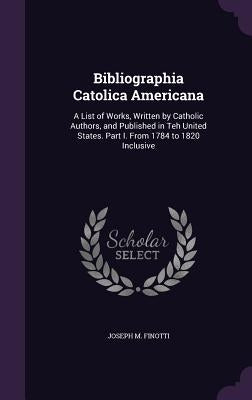 Bibliographia Catolica Americana: A List of Works, Written by Catholic Authors, and Published in Teh United States. Part I. From 1784 to 1820 Inclusiv by Finotti, Joseph M.