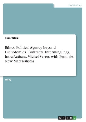 Ethico-Political Agency beyond Dichotomies. Contracts, Interminglings, Intra-Actions. Michel Serres with Feminist New Materialisms by Yildiz, Ilgin