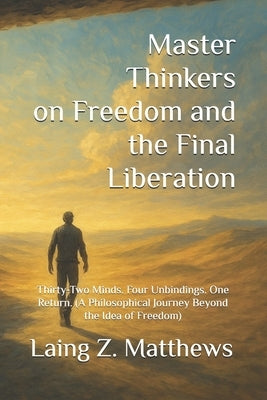 Master Thinkers on Freedom and the Final Liberation: Thirty-Two Minds. Four Unbindings. One Return. (A Philosophical Journey Beyond the Idea of Freedo by Matthews, Laing Z.