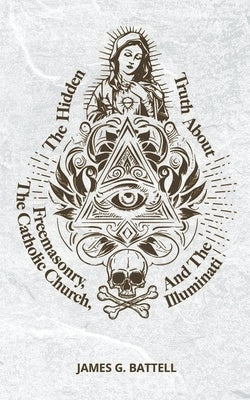 The Hidden Truth About Freemasonry, The Catholic Church, And The Illuminati by Battell, James