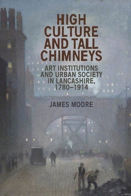 High Culture and Tall Chimneys: Art Institutions and Urban Society in Lancashire, 1780-1914 by Moore, James