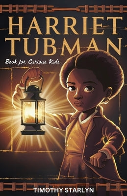 Harriet Tubman Book for Curious Kids: Exploring the Inspiring Life of a Courageous Freedom Fighter for the Liberty of Others by Starlyn, Timothy
