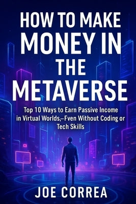 How to Make Money in the Metaverse: Top 10 Ways to Earn Passive Income in Virtual Worlds - Even Without Coding or Tech Skills by Correa, Joe