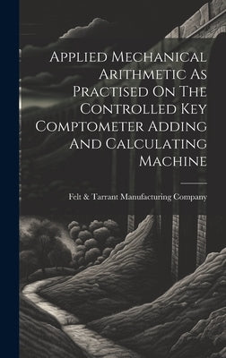 Applied Mechanical Arithmetic As Practised On The Controlled Key Comptometer Adding And Calculating Machine by Felt & Tarrant Manufacturing Company