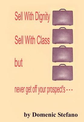 Sell with Dignity Sell with Class But Never Get Off Your Prospect's --- by Stefano, Domenic