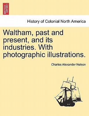 Waltham, Past and Present, and Its Industries. with Photographic Illustrations. by Nelson, Charles Alexander