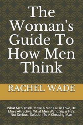 The Woman's Guide To How Men Think: What Men Think, Make A Man Fall In Love, Be More Attractive, What Men Want, Signs He's Not Serious, Solution To A by Wade, Rachel