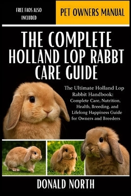 The Complete Holland Lop Rabbit Care Guide: The Ultimate Holland Lop Rabbit Handbook: Complete Care, Nutrition, Health, Breeding, and Lifelong Happine by North, Donald