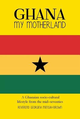 Ghana My Motherland: A Ghanaian Socio-Cultural Lifestyle from the Mid -Seventies by Mensah-Brown, Reverend Georgina