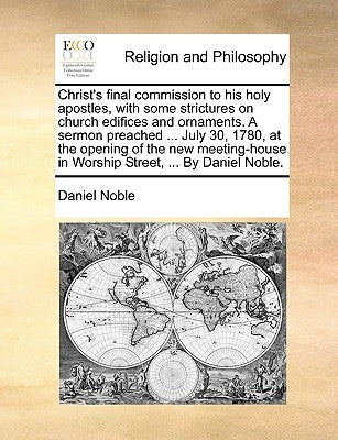 Christ's Final Commission to His Holy Apostles, with Some Strictures on Church Edifices and Ornaments. a Sermon Preached ... July 30, 1780, at the Ope by Noble, Daniel