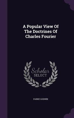 A Popular View Of The Doctrines Of Charles Fourier by Godwin, Parke