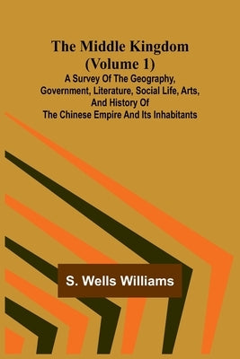The Middle Kingdom (Volume 1); A Survey of the Geography, Government, Literature, Social Life, Arts, and History of the Chinese Empire and its Inhabit by Williams, S. Wells