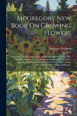 Mcgregors' New Book On Growing Flowers: Abook Of Practical Suggestions And Helpful Hints On The Care And Management, In The House And Garden Of The Ma by McGregor Brothers (Springfield, Ohio)
