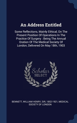 An Address Entitled: Some Reflections, Mainly Ethical, On The Present Position Of Operations In The Practice Of Surgery: Being The Annual O by Bennett, William Henry