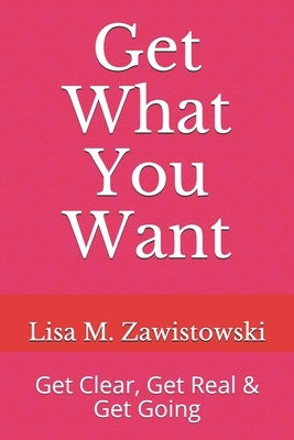 Get What You Want: Get Clear, Get Real & Get Going by Zawistowski, Lisa M.