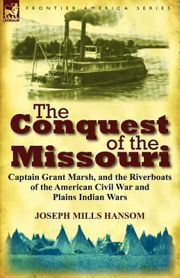 The Conquest of the Missouri: Captain Grant Marsh, and the Riverboats of the American Civil War and Plains Indian Wars by Hansom, Joseph Mills