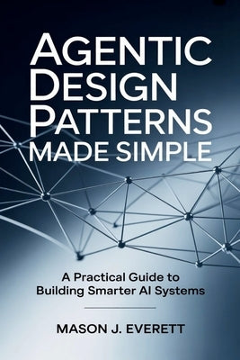 Agentic Design Patterns Made Simple: A Practical Guide to Building Smarter AI Systems by Everett, Mason J.