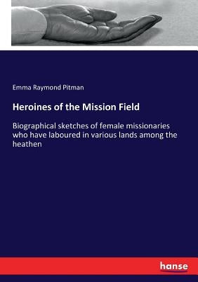 Heroines of the Mission Field: Biographical sketches of female missionaries who have laboured in various lands among the heathen by Pitman, Emma Raymond