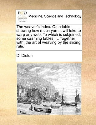 The Weaver's Index. Or, a Table Shewing How Much Yarn It Will Take to Warp Any Web. to Which Is Subjoined, Some Caaming Tables, ... Together With, the by Diston, D.