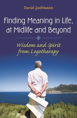 Finding Meaning in Life, at Midlife and Beyond: Wisdom and Spirit from Logotherapy by Guttmann, David