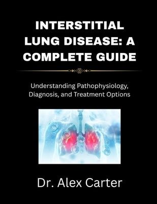 Interstitial Lung Disease: A Complete Guide: Understanding Pathophysiology, Diagnosis, and Treatment Options by Carter, Alex