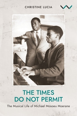 The Times Do Not Permit: The Musical Life of Michael Mosoeu Moerane by Lucia, Christine