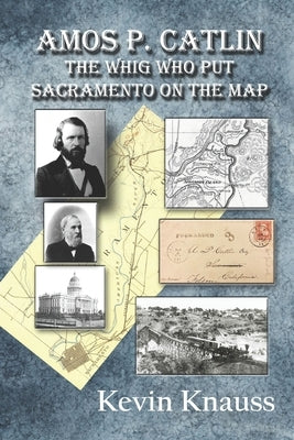 Amos P. Catlin: The Whig Who Put Sacramento On The Map by Knauss, Kevin
