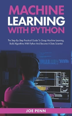 Machine Learning With Python: The Step-By-Step Practical Guide to Grasp Machine Learning, Build Algorithms with Python and Become a Data Scientist by Penn, Joe