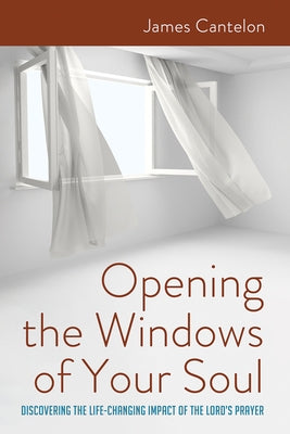 Opening the Windows of Your Soul: Discovering the Life-Changing Impact of the Lord's Prayer by Cantelon, James