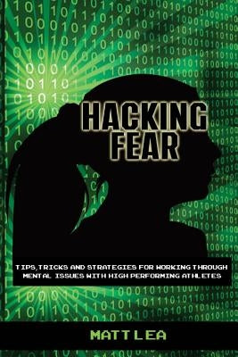 Hacking Fear: Tips, tricks, and strategies for working through mental issues with high performing athletes by Lea, Matt