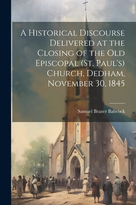 A Historical Discourse Delivered at the Closing of the Old Episcopal (St. Paul's) Church, Dedham, November 30, 1845 by Babcock, Samuel Brazer