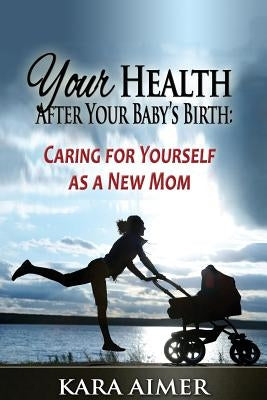 Your Health After Your Baby's Birth: Caring for Yourself as a New Mom by Aimer, Kara