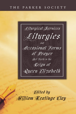 Liturgical Services, Liturgies and Occasional Forms of Prayer Set Forth in the Reign of Queen Elizabeth by Clay, William K.