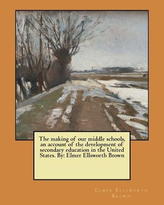 The making of our middle schools, an account of the development of secondary education in the United States. By: Elmer Ellsworth Brown by Brown, Elmer Ellsworth
