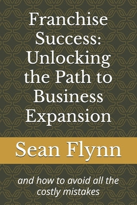 Franchise Success: Unlocking the Path to Business Expansion: and how to avoid all the costly mistakes by Flynn, Sean