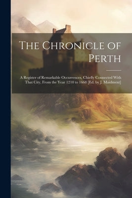 The Chronicle of Perth: A Register of Remarkable Occurrences, Chiefly Connected With That City, From the Year 1210 to 1668 [Ed. by J. Maidment by Anonymous