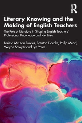 Literary Knowing and the Making of English Teachers: The Role of Literature in Shaping English Teachers' Professional Knowledge and Identities by McLean Davies, Larissa