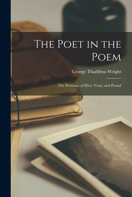The Poet in the Poem: the Personae of Eliot, Yeats, and Pound by Wright, George Thaddeus